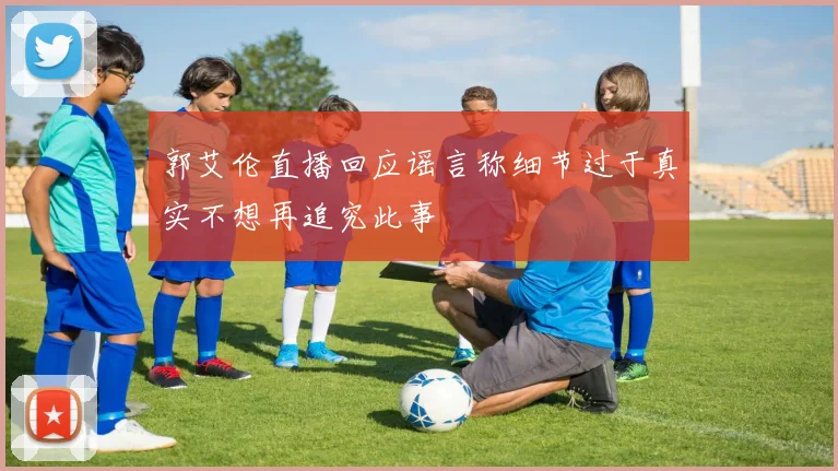 郭艾伦直播回应谣言称细节过于真实不想再追究此事