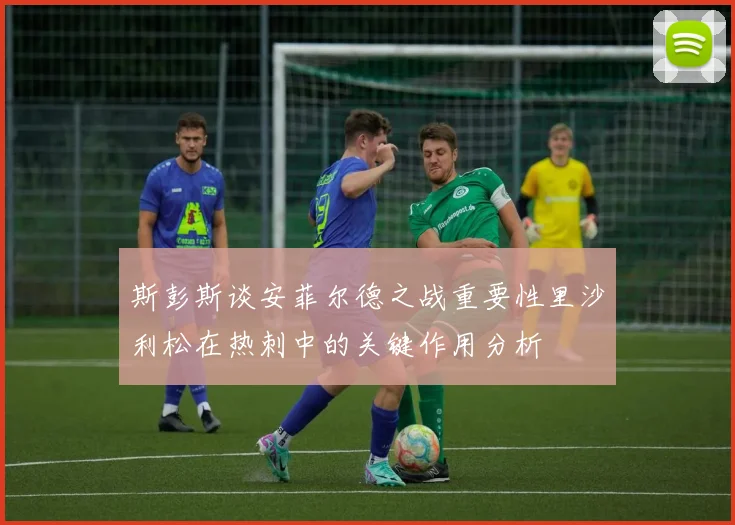 斯彭斯谈安菲尔德之战重要性里沙利松在热刺中的关键作用分析