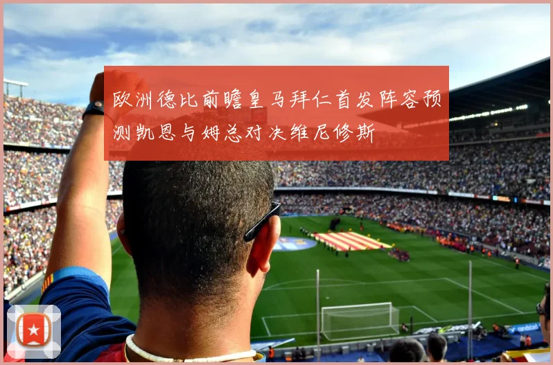 欧洲德比前瞻皇马拜仁首发阵容预测凯恩与姆总对决维尼修斯
