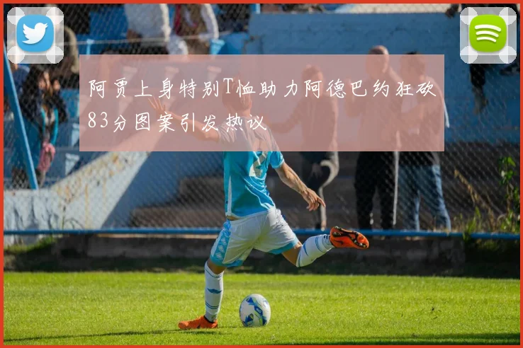阿贾上身特别T恤助力阿德巴约狂砍83分图案引发热议