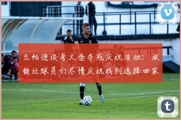兰帕德谈考文垂夺冠庆祝活动：放假让球员们尽情庆祝我则选择回家休息