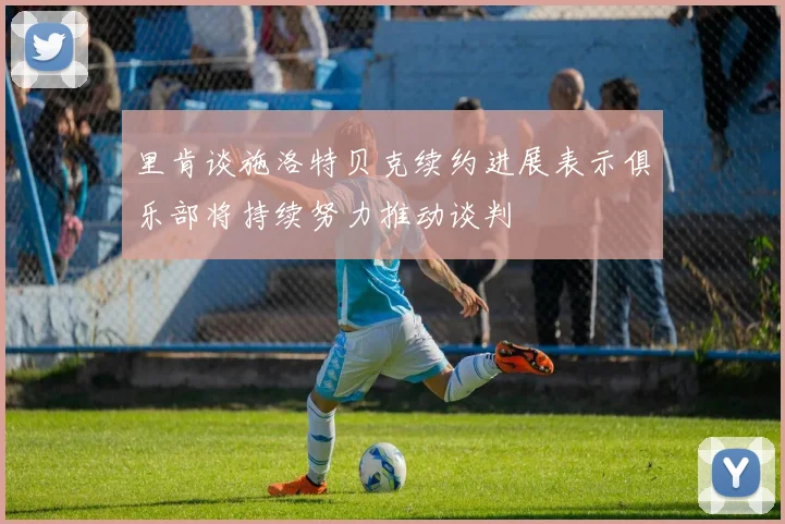 里肯谈施洛特贝克续约进展表示俱乐部将持续努力推动谈判