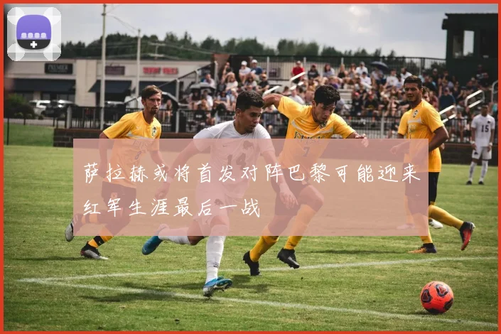 萨拉赫或将首发对阵巴黎可能迎来红军生涯最后一战