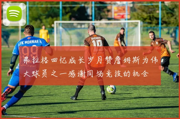 弗拉格回忆成长岁月赞詹姆斯为伟大球员之一感谢同场竞技的机会