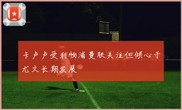 卡卢卢受利物浦曼联关注但倾心于尤文长期发展