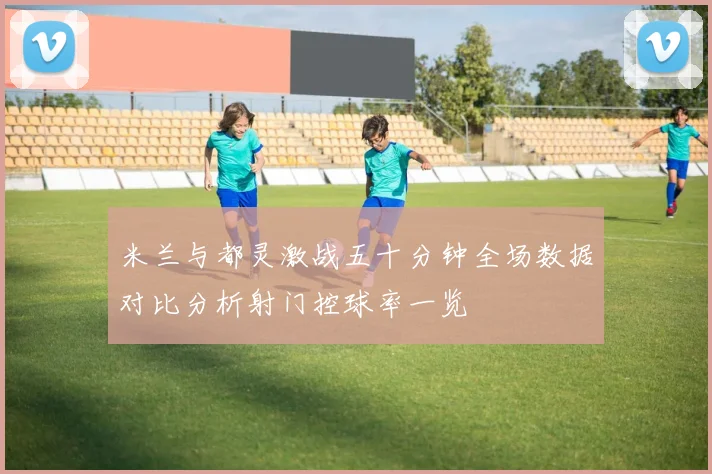 米兰与都灵激战五十分钟全场数据对比分析射门控球率一览