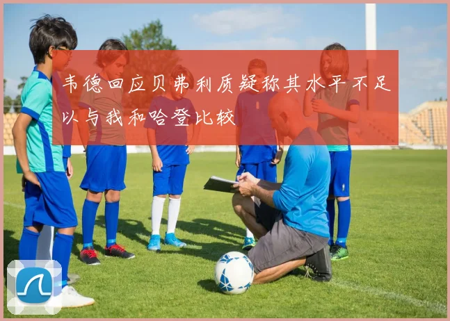 韦德回应贝弗利质疑称其水平不足以与我和哈登比较