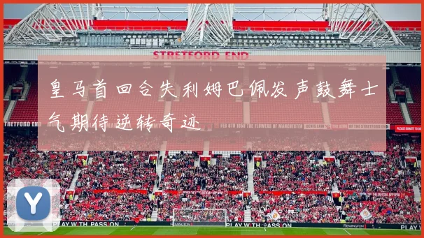 皇马首回合失利姆巴佩发声鼓舞士气期待逆转奇迹