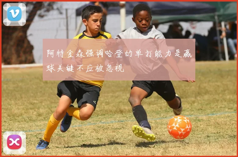 阿特金森强调哈登的单打能力是赢球关键不应被忽视