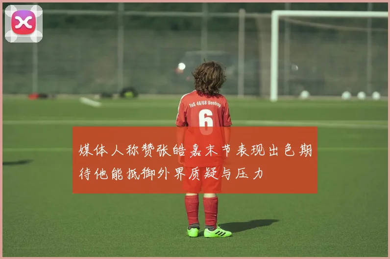 媒体人称赞张皓嘉末节表现出色期待他能抵御外界质疑与压力