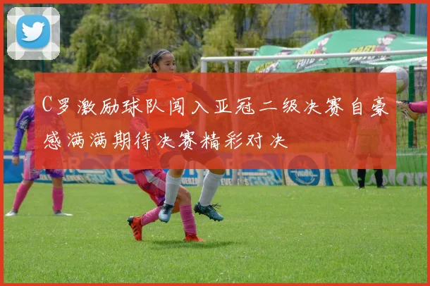 C罗激励球队闯入亚冠二级决赛自豪感满满期待决赛精彩对决