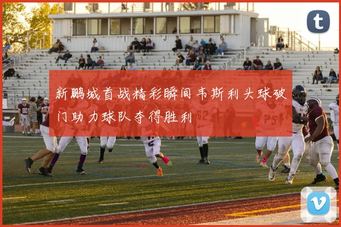 新鹏城首战精彩瞬间韦斯利头球破门助力球队夺得胜利