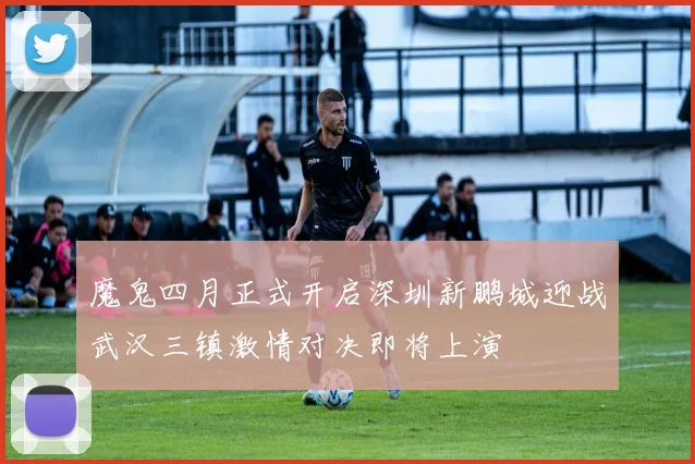 魔鬼四月正式开启深圳新鹏城迎战武汉三镇激情对决即将上演