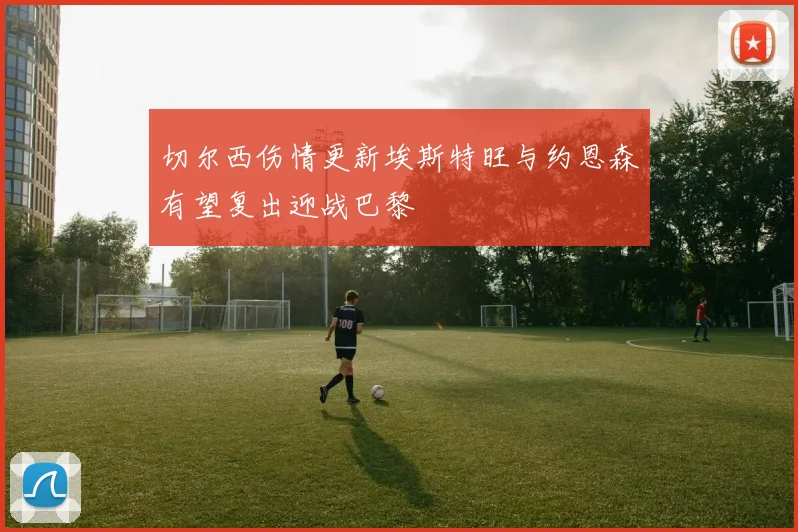 切尔西伤情更新埃斯特旺与约恩森有望复出迎战巴黎