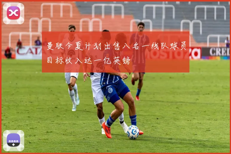 曼联今夏计划出售八名一线队球员目标收入达一亿英镑
