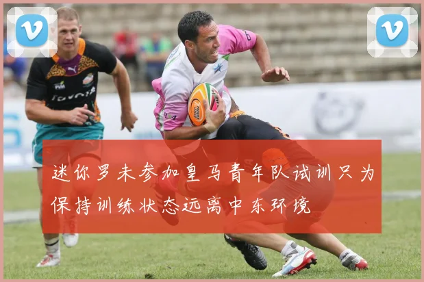 迷你罗未参加皇马青年队试训只为保持训练状态远离中东环境